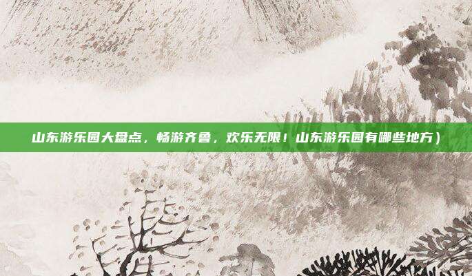 山东游乐园大盘点,畅游齐鲁,欢乐无限!山东游乐园有哪些地方)