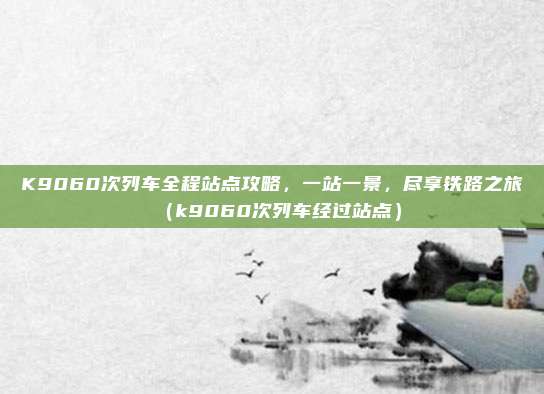 K9060次列车全程站点攻略,一站一景,尽享铁路之旅(k9060次列车经过站点)
