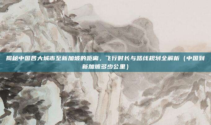 揭秘中国各大城市至新加坡的距离,飞行时长与路线规划全解析(中国到新加坡多少公里)