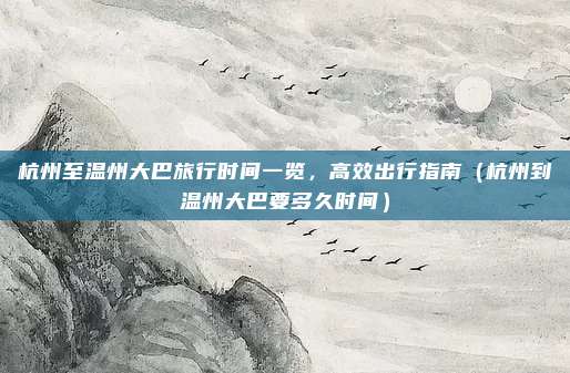 杭州至温州大巴旅行时间一览,高效出行指南(杭州到温州大巴要多久时间)