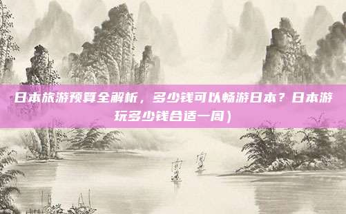 日本旅游预算全解析,多少钱可以畅游日本?日本游玩多少钱合适一周)