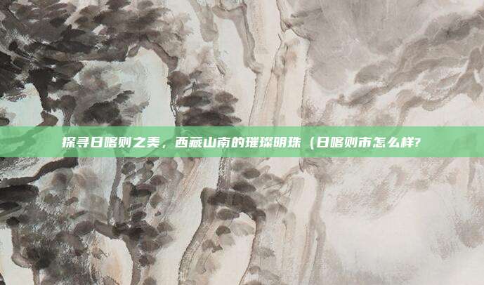 探寻日喀则之美,西藏山南的璀璨明珠(日喀则市怎么样?