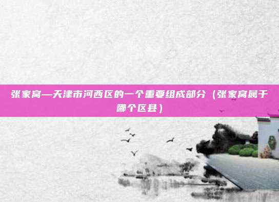张家窝—天津市河西区的一个重要组成部分(张家窝属于哪个区县)