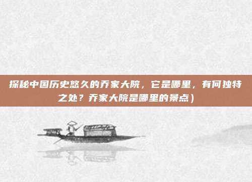 探秘中国历史悠久的乔家大院,它是哪里,有何独特之处?乔家大院是哪里的景点)