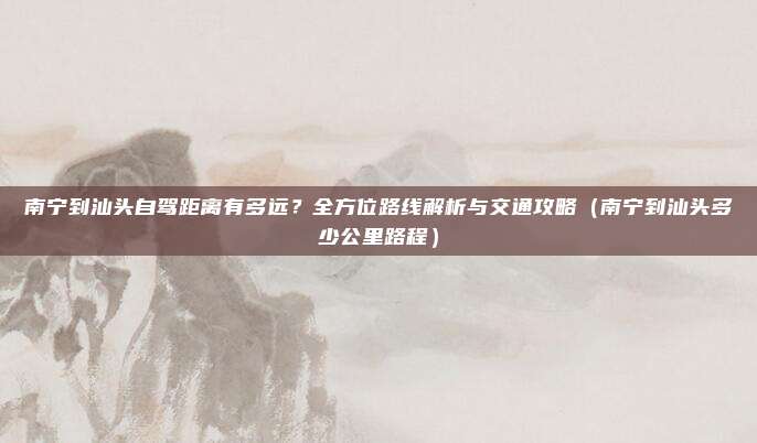 南宁到汕头自驾距离有多远?全方位路线解析与交通攻略(南宁到汕头多少公里路程)