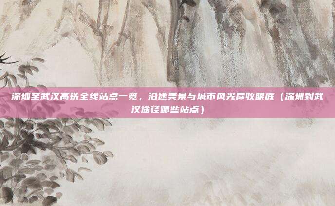 深圳至武汉高铁全线站点一览,沿途美景与城市风光尽收眼底(深圳到武汉途径哪些站点)