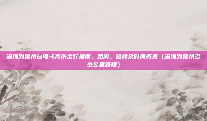 深圳到常州自驾或高铁出行指南,距离、路线及时间概览(深圳到常州多少公里路程)