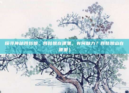 探寻神秘四姑娘,四姑娘在哪里,有何魅力?四姑娘山在哪里)