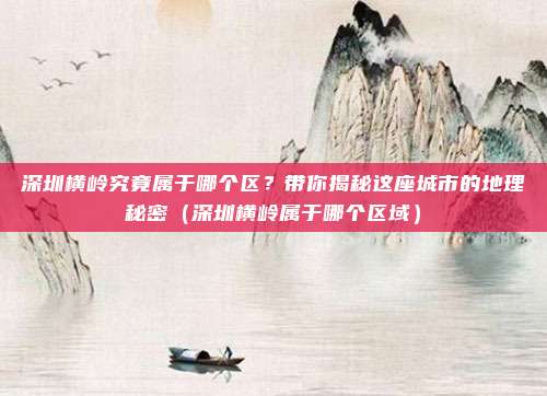 深圳横岭究竟属于哪个区?带你揭秘这座城市的地理秘密(深圳横岭属于哪个区域)
