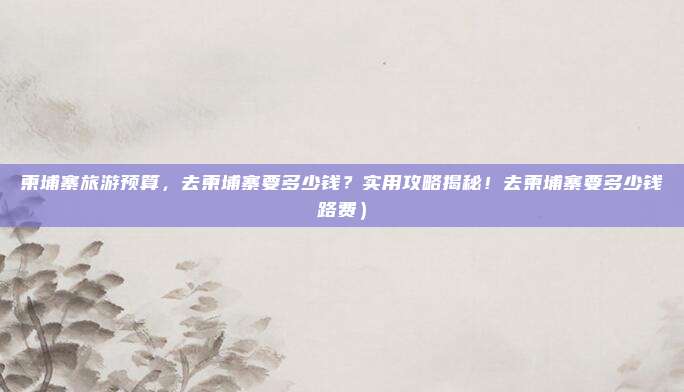 柬埔寨旅游预算,去柬埔寨要多少钱?实用攻略揭秘!去柬埔寨要多少钱路费)