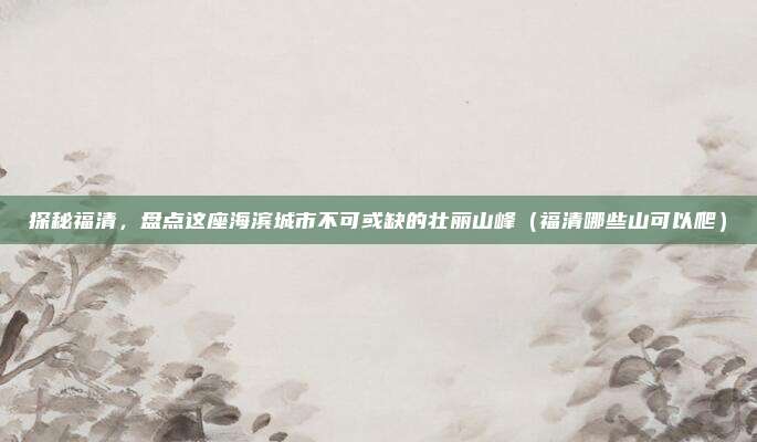 探秘福清,盘点这座海滨城市不可或缺的壮丽山峰(福清哪些山可以爬)