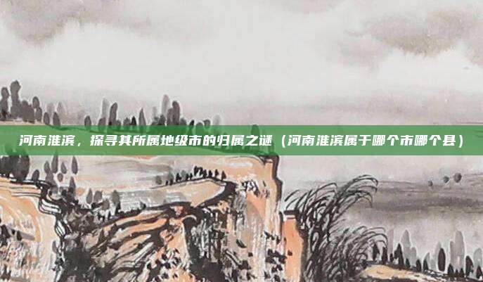河南淮滨,探寻其所属地级市的归属之谜(河南淮滨属于哪个市哪个县)