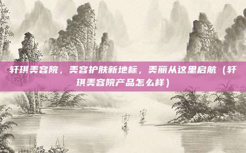 轩琪美容院,美容护肤新地标,美丽从这里启航(轩琪美容院产品怎么样)