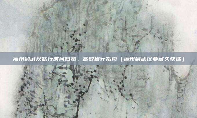 福州到武汉旅行时间概览,高效出行指南(福州到武汉要多久快递)