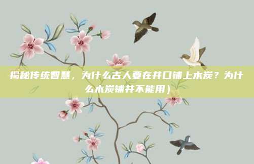 揭秘传统智慧,为什么古人要在井口铺上木炭?为什么木炭铺井不能用)