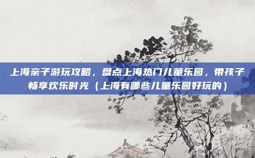 上海亲子游玩攻略,盘点上海热门儿童乐园,带孩子畅享欢乐时光(上海有哪些儿童乐园好玩的)