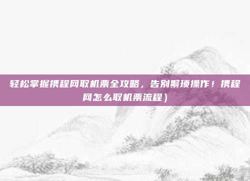 轻松掌握携程网取机票全攻略,告别繁琐操作!携程网怎么取机票流程)