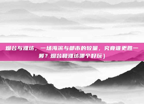 烟台与潍坊,一场海滨与都市的较量,究竟谁更胜一筹?烟台和潍坊哪个好玩)
