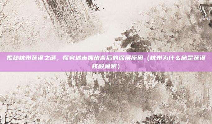 揭秘杭州延误之谜,探究城市拥堵背后的深层原因(杭州为什么总是延误核酸检测)