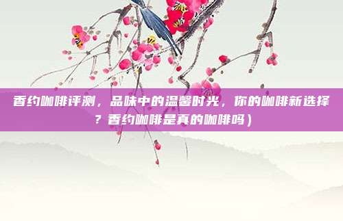 香约咖啡评测,品味中的温馨时光,你的咖啡新选择?香约咖啡是真的咖啡吗)