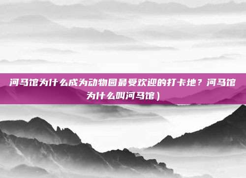 河马馆为什么成为动物园最受欢迎的打卡地?河马馆为什么叫河马馆)