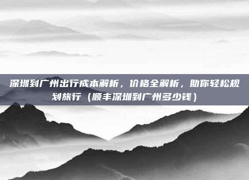 深圳到广州出行成本解析,价格全解析,助你轻松规划旅行(顺丰深圳到广州多少钱)