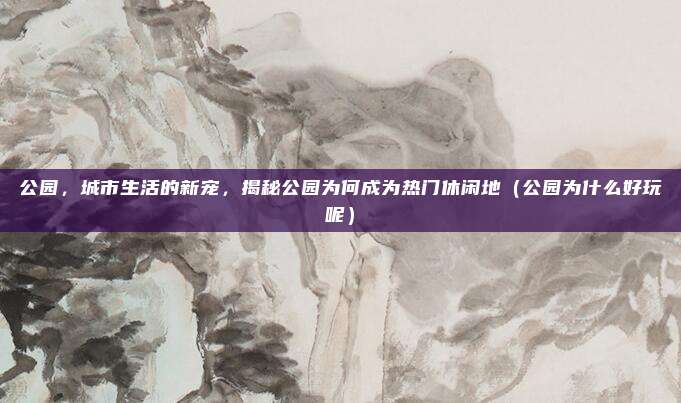 公园,城市生活的新宠,揭秘公园为何成为热门休闲地(公园为什么好玩呢)