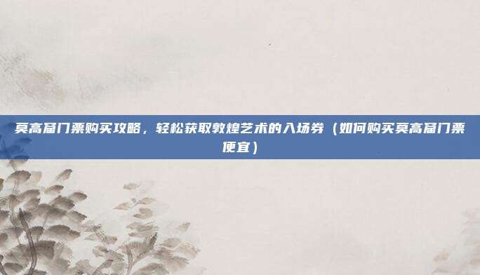 莫高窟门票购买攻略,轻松获取敦煌艺术的入场券(如何购买莫高窟门票便宜)