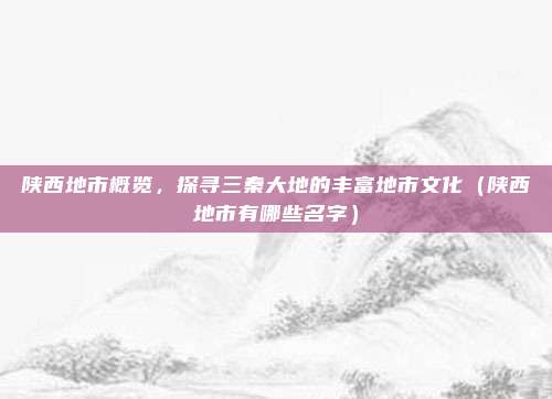 陕西地市概览,探寻三秦大地的丰富地市文化(陕西地市有哪些名字)