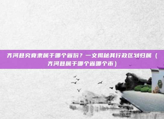 齐河县究竟隶属于哪个省份?一文揭秘其行政区划归属(齐河县属于哪个省哪个市)