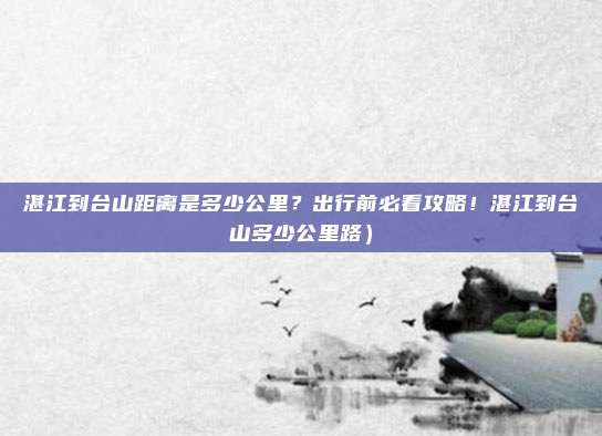 湛江到台山距离是多少公里?出行前必看攻略!湛江到台山多少公里路)