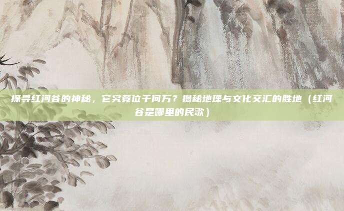 探寻红河谷的神秘,它究竟位于何方?揭秘地理与文化交汇的胜地(红河谷是哪里的民歌)