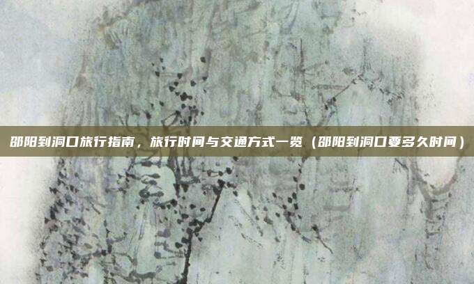 邵阳到洞口旅行指南,旅行时间与交通方式一览(邵阳到洞口要多久时间)