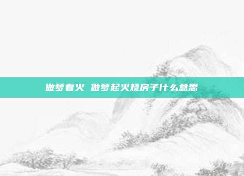 做梦着火 做梦起火烧房子什么意思