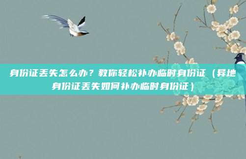 身份证丢失怎么办?教你轻松补办临时身份证(异地身份证丢失如何补办临时身份证)