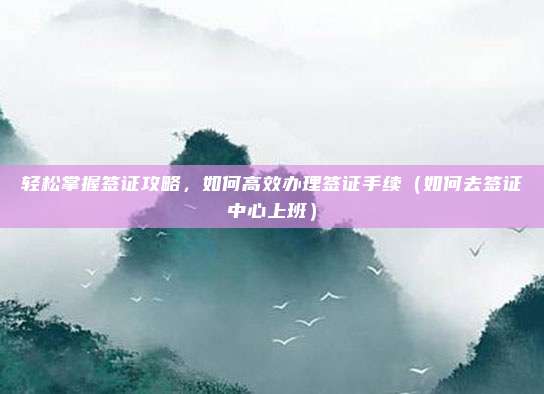 轻松掌握签证攻略,如何高效办理签证手续(如何去签证中心上班)