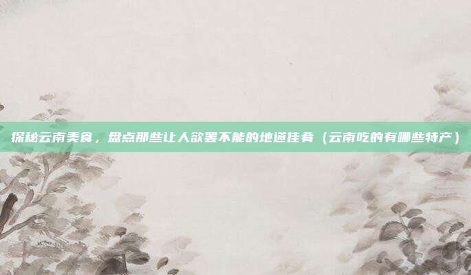 探秘云南美食,盘点那些让人欲罢不能的地道佳肴(云南吃的有哪些特产)