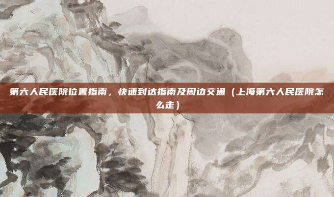 第六人民医院位置指南,快速到达指南及周边交通(上海第六人民医院怎么走)