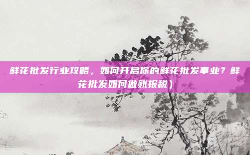 鲜花批发行业攻略,如何开启你的鲜花批发事业?鲜花批发如何做账报税)