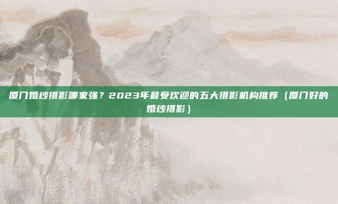 厦门婚纱摄影哪家强?2023年最受欢迎的五大摄影机构推荐(厦门好的婚纱摄影)