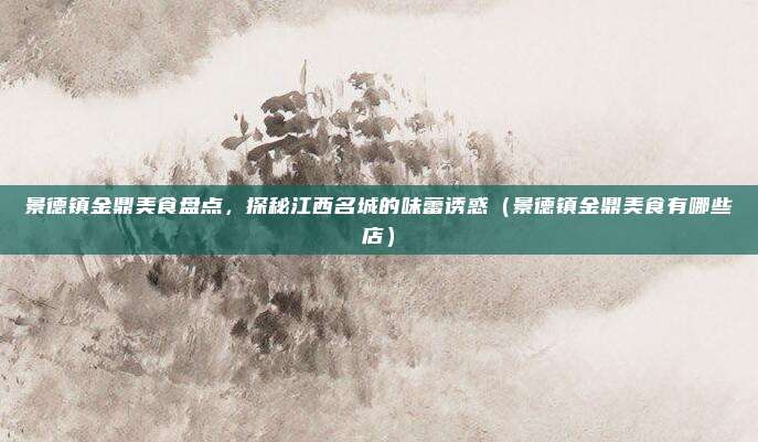 景德镇金鼎美食盘点,探秘江西名城的味蕾诱惑(景德镇金鼎美食有哪些店)