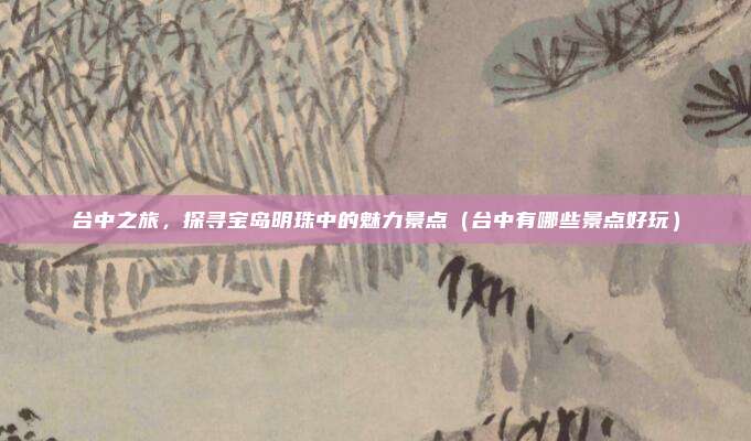 台中之旅,探寻宝岛明珠中的魅力景点(台中有哪些景点好玩)