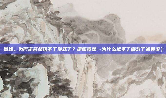 揭秘,为何你突然玩不了游戏了?原因竟是…为什么玩不了游戏了呢英语)