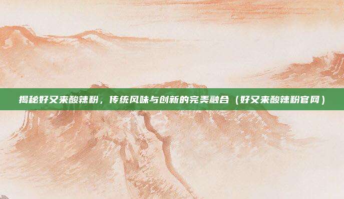 揭秘好又来酸辣粉,传统风味与创新的完美融合(好又来酸辣粉官网)