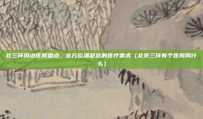 北三环周边医院盘点,全方位满足您的医疗需求(北京三环有个医院叫什么)