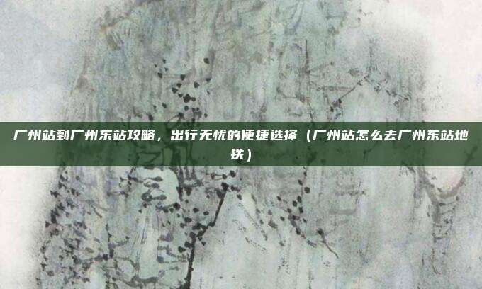 广州站到广州东站攻略,出行无忧的便捷选择(广州站怎么去广州东站地铁)