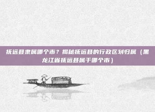 抚远县隶属哪个市?揭秘抚远县的行政区划归属(黑龙江省抚远县属于哪个市)