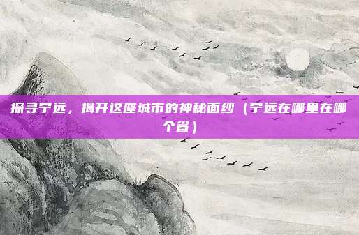 探寻宁远,揭开这座城市的神秘面纱(宁远在哪里在哪个省)