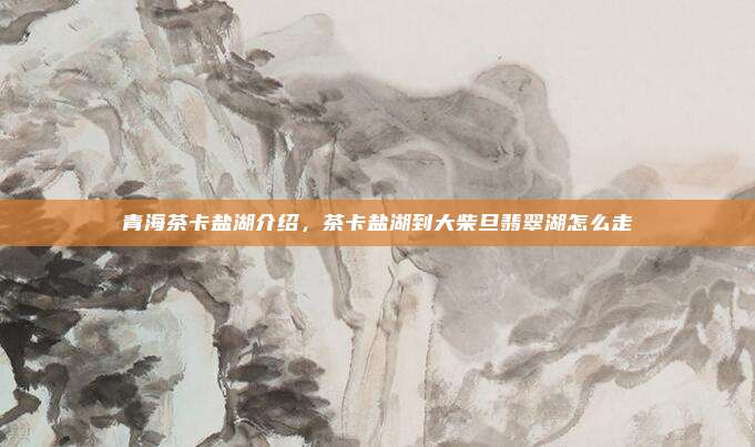 青海茶卡盐湖介绍,茶卡盐湖到大柴旦翡翠湖怎么走