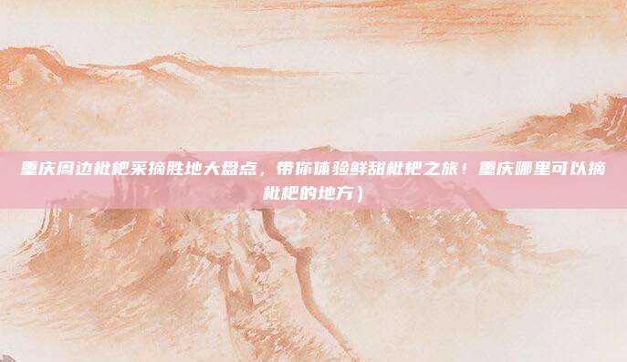 重庆周边枇杷采摘胜地大盘点,带你体验鲜甜枇杷之旅!重庆哪里可以摘枇杷的地方)